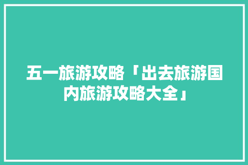 五一旅游攻略「出去旅游国内旅游攻略大全」 五一旅游攻略「出去旅游国内旅游攻略大全」 家庭生活