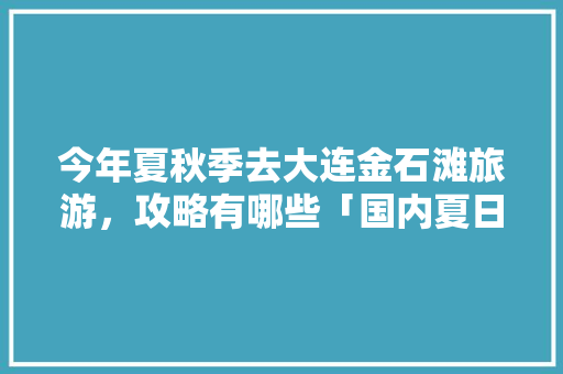今年夏秋季去大连金石滩旅游，攻略有哪些「国内夏日旅游」 今年夏秋季去大连金石滩旅游，攻略有哪些「国内夏日旅游」 时尚潮流