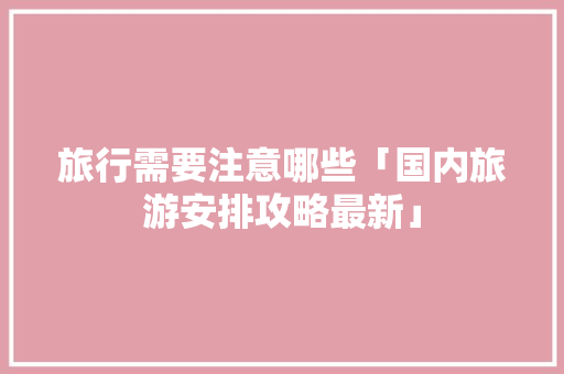 旅行需要注意哪些「国内旅游安排攻略最新」 旅行需要注意哪些「国内旅游安排攻略最新」 家庭生活