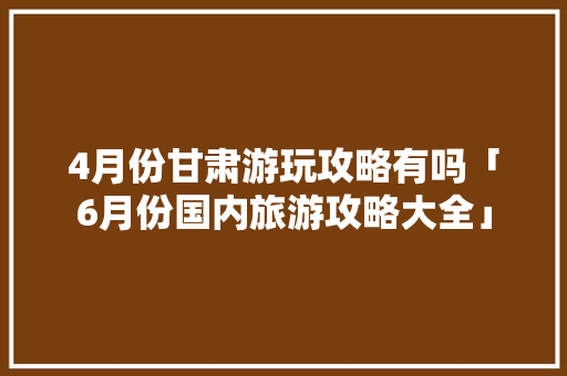 4月份甘肃游玩攻略有吗「6月份国内旅游攻略大全」