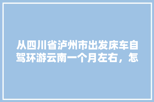 从四川省泸州市出发床车自驾环游云南一个月左右，怎么规划线路「国内旅游云南出发攻略图片」