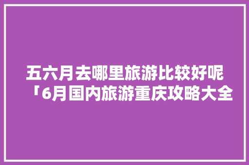 五六月去哪里旅游比较好呢「6月国内旅游重庆攻略大全」 五六月去哪里旅游比较好呢「6月国内旅游重庆攻略大全」 生活技巧