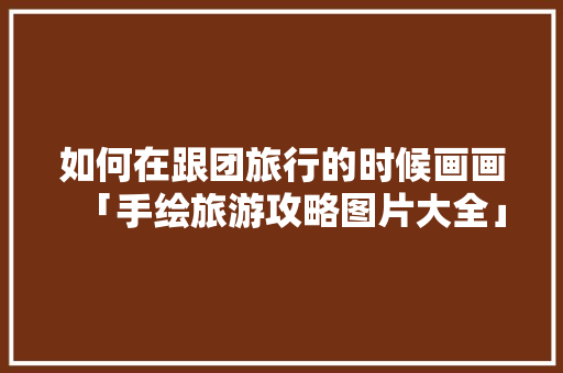 如何在跟团旅行的时候画画「手绘旅游攻略图片大全」 如何在跟团旅行的时候画画「手绘旅游攻略图片大全」 生活技巧