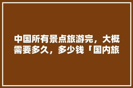 中国所有景点旅游完，大概需要多久，多少钱「国内旅游攻略大全 图片高清」 中国所有景点旅游完，大概需要多久，多少钱「国内旅游攻略大全 图片高清」 时尚潮流