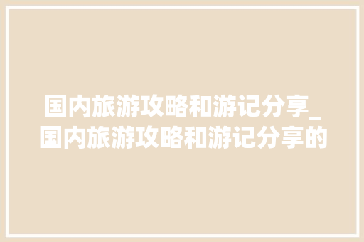 国内旅游攻略和游记分享_国内旅游攻略和游记分享的区别 国内旅游攻略和游记分享_国内旅游攻略和游记分享的区别 家庭生活