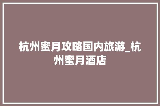 杭州蜜月攻略国内旅游_杭州蜜月酒店 杭州蜜月攻略国内旅游_杭州蜜月酒店 家庭生活