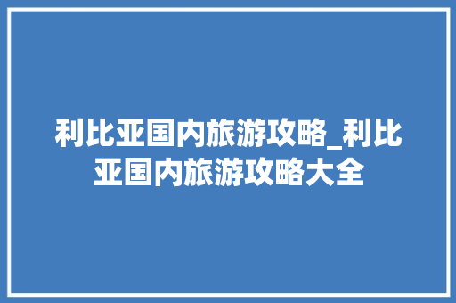 利比亚国内旅游攻略_利比亚国内旅游攻略大全 利比亚国内旅游攻略_利比亚国内旅游攻略大全 生活技巧