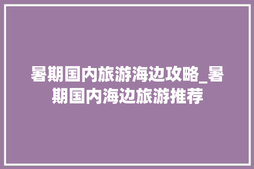 暑期国内旅游海边攻略_暑期国内海边旅游推荐 暑期国内旅游海边攻略_暑期国内海边旅游推荐 家庭生活