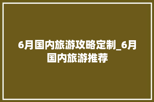 6月国内旅游攻略定制_6月国内旅游推荐