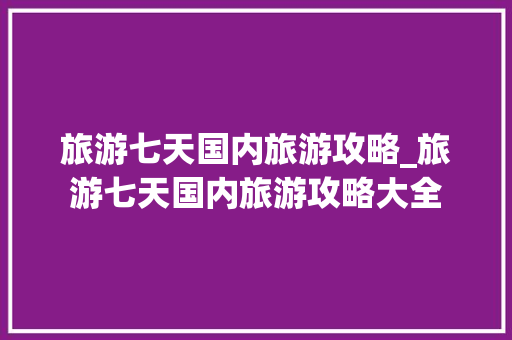 旅游七天国内旅游攻略_旅游七天国内旅游攻略大全