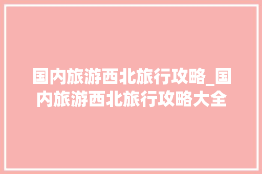 国内旅游西北旅行攻略_国内旅游西北旅行攻略大全