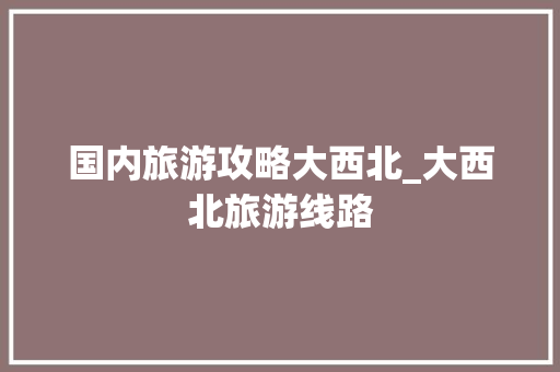 国内旅游攻略大西北_大西北旅游线路 国内旅游攻略大西北_大西北旅游线路 时尚潮流