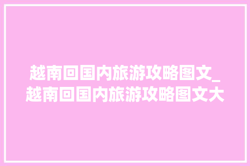 越南回国内旅游攻略图文_越南回国内旅游攻略图文大全 越南回国内旅游攻略图文_越南回国内旅游攻略图文大全 旅游指南
