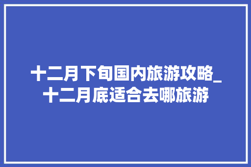 十二月下旬国内旅游攻略_十二月底适合去哪旅游 十二月下旬国内旅游攻略_十二月底适合去哪旅游 生活技巧