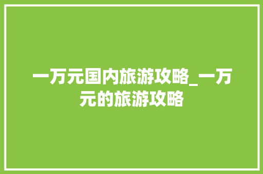 一万元国内旅游攻略_一万元的旅游攻略 一万元国内旅游攻略_一万元的旅游攻略 家庭生活