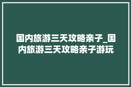 国内旅游三天攻略亲子_国内旅游三天攻略亲子游玩