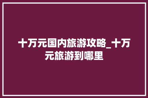 十万元国内旅游攻略_十万元旅游到哪里 十万元国内旅游攻略_十万元旅游到哪里 健康知识
