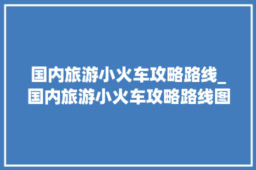 国内旅游小火车攻略路线_国内旅游小火车攻略路线图 国内旅游小火车攻略路线_国内旅游小火车攻略路线图 家庭生活