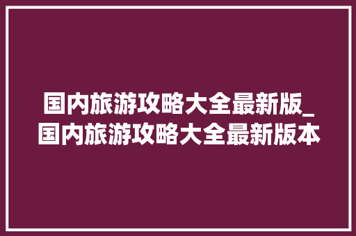 国内旅游攻略大全最新版_国内旅游攻略大全最新版本 国内旅游攻略大全最新版_国内旅游攻略大全最新版本 时尚潮流