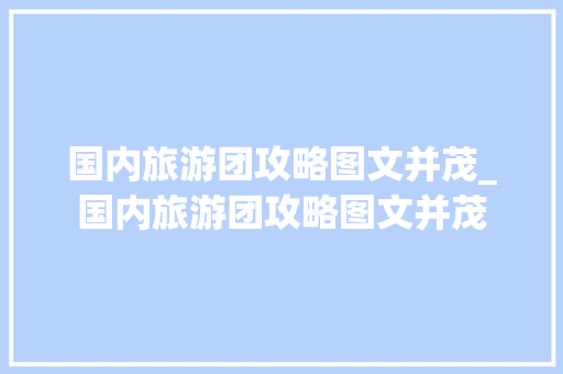 国内旅游团攻略图文并茂_国内旅游团攻略图文并茂 国内旅游团攻略图文并茂_国内旅游团攻略图文并茂 生活技巧
