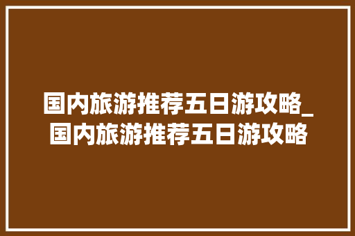 国内旅游推荐五日游攻略_国内旅游推荐五日游攻略 国内旅游推荐五日游攻略_国内旅游推荐五日游攻略 美食食谱