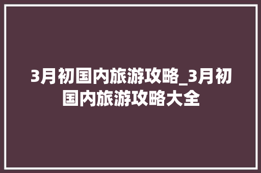 3月初国内旅游攻略_3月初国内旅游攻略大全 3月初国内旅游攻略_3月初国内旅游攻略大全 健康知识