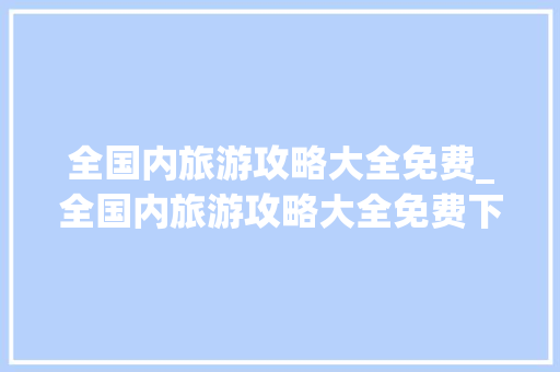 全国内旅游攻略大全免费_全国内旅游攻略大全免费下载 全国内旅游攻略大全免费_全国内旅游攻略大全免费下载 家庭生活