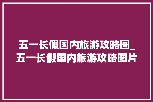五一长假国内旅游攻略图_五一长假国内旅游攻略图片 五一长假国内旅游攻略图_五一长假国内旅游攻略图片 健康知识