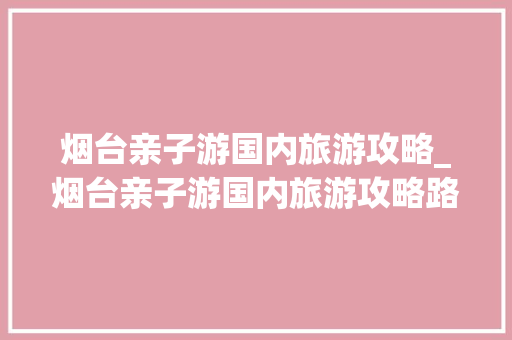 烟台亲子游国内旅游攻略_烟台亲子游国内旅游攻略路线