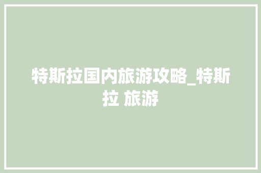 特斯拉国内旅游攻略_特斯拉 旅游 特斯拉国内旅游攻略_特斯拉 旅游 时尚潮流