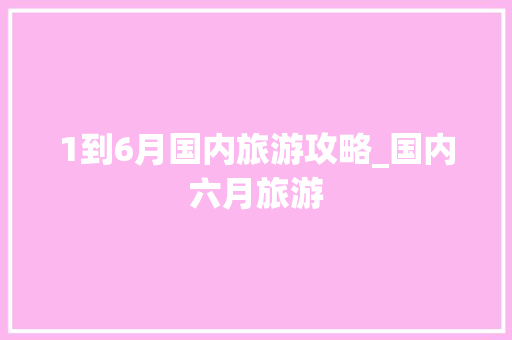 1到6月国内旅游攻略_国内六月旅游 1到6月国内旅游攻略_国内六月旅游 美食食谱