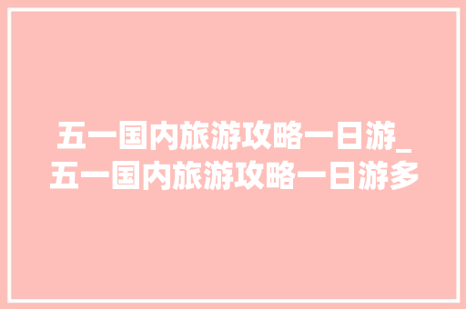 五一国内旅游攻略一日游_五一国内旅游攻略一日游多少钱