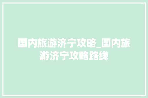 国内旅游济宁攻略_国内旅游济宁攻略路线 国内旅游济宁攻略_国内旅游济宁攻略路线 家庭生活
