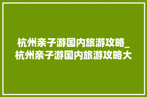 杭州亲子游国内旅游攻略_杭州亲子游国内旅游攻略大全