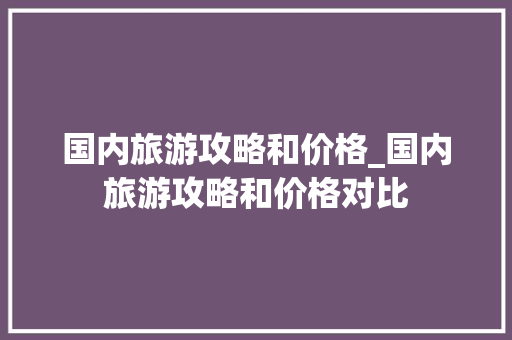 国内旅游攻略和价格_国内旅游攻略和价格对比