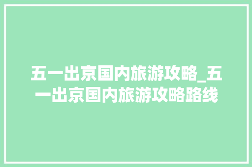 五一出京国内旅游攻略_五一出京国内旅游攻略路线 五一出京国内旅游攻略_五一出京国内旅游攻略路线 旅游指南