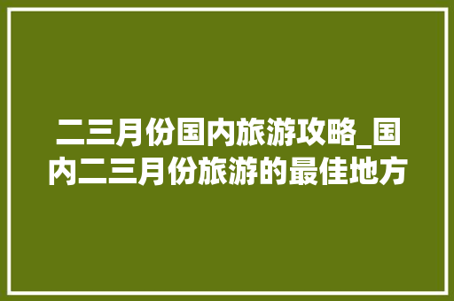 二三月份国内旅游攻略_国内二三月份旅游的最佳地方 二三月份国内旅游攻略_国内二三月份旅游的最佳地方 美食食谱
