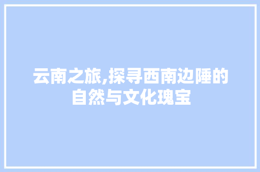 云南之旅,探寻西南边陲的自然与文化瑰宝
