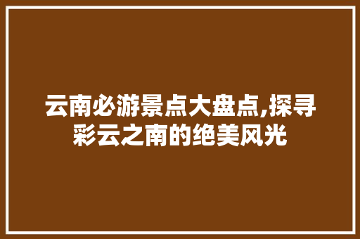 云南必游景点大盘点,探寻彩云之南的绝美风光