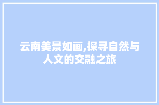 云南美景如画,探寻自然与人文的交融之旅