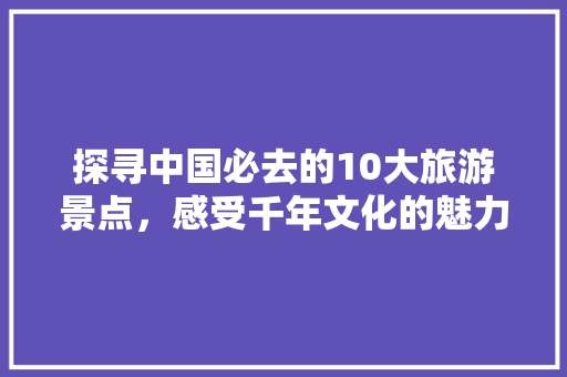 探寻中国必去的10大旅游景点，感受千年文化的魅力 美食食谱