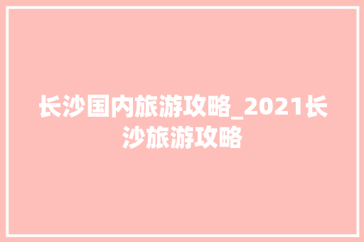 长沙国内旅游攻略_2021长沙旅游攻略