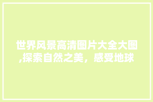 世界风景高清图片大全大图,探索自然之美，感受地球奇观 美食食谱