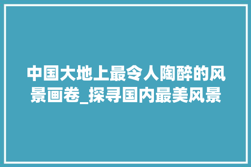 中国大地上最令人陶醉的风景画卷_探寻国内最美风景照片背后的故事