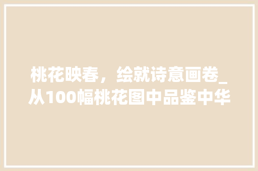 桃花映春，绘就诗意画卷_从100幅桃花图中品鉴中华传统文化之美