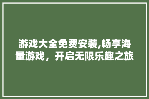 游戏大全免费安装,畅享海量游戏，开启无限乐趣之旅 家庭生活