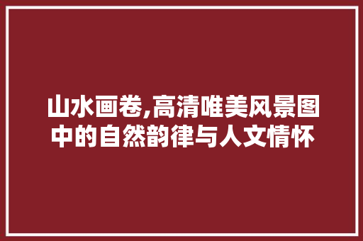 山水画卷,高清唯美风景图中的自然韵律与人文情怀