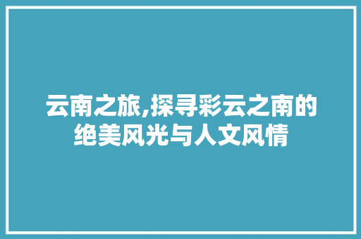 云南之旅,探寻彩云之南的绝美风光与人文风情