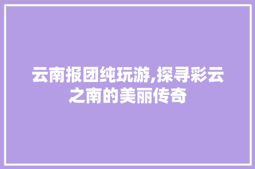 云南报团纯玩游,探寻彩云之南的美丽传奇