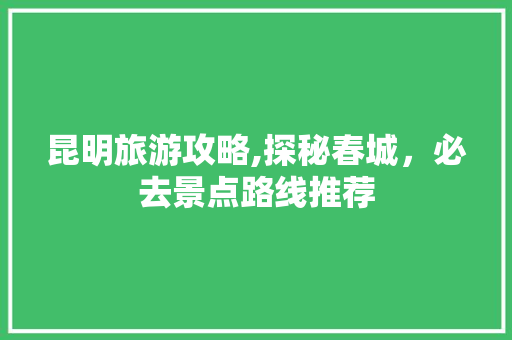 昆明旅游攻略,探秘春城，必去景点路线推荐